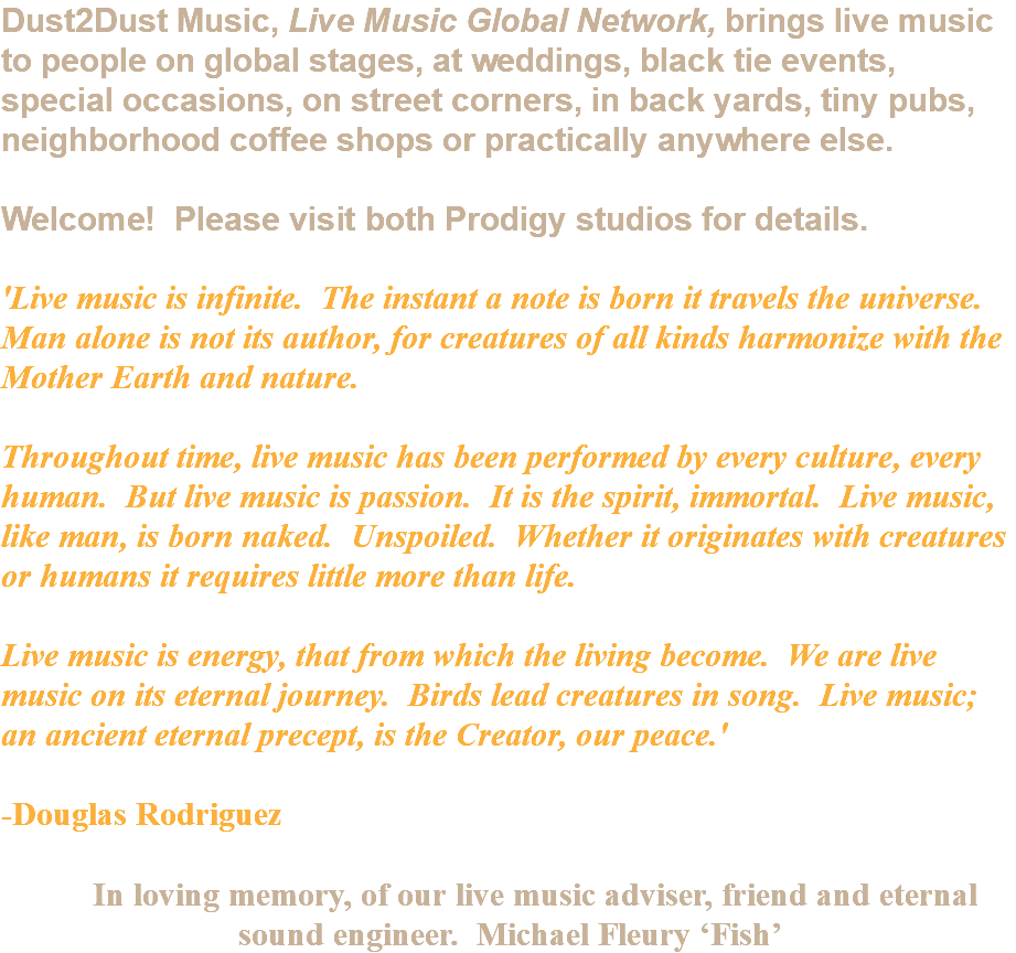 Dust2Dust Music, Live Music Global Network, brings live music to people on global stages, at weddings, black tie events, special occasions, on street corners, in back yards, tiny pubs, neighborhood coffee shops or practically anywhere else. Welcome! Please visit both Prodigy studios for details. 'Live music is infinite. The instant a note is born it travels the universe. Man alone is not its author, for creatures of all kinds harmonize with the Mother Earth and nature. Throughout time, live music has been performed by every culture, every human. But live music is passion. It is the spirit, immortal. Live music, like man, is born naked. Unspoiled. Whether it originates with creatures or humans it requires little more than life. Live music is energy, that from which the living become. We are live music on its eternal journey. Birds lead creatures in song. Live music; an ancient eternal precept, is the Creator, our peace.' -Douglas Rodriguez In loving memory, of our live music adviser, friend and eternal sound engineer. Michael Fleury ‘Fish’ 